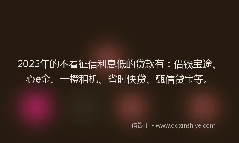 2025年的不看征信利息低的贷款有：借钱宝途、心e金、一橙租机、省时快贷、甄信贷宝等。