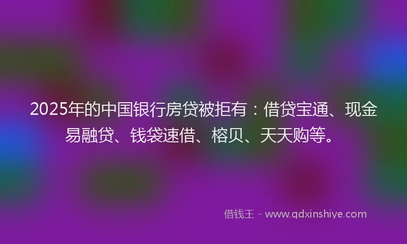 2025年的中国银行房贷被拒有：借贷宝通、现金易融贷、钱袋速借、榕贝、天天购等。