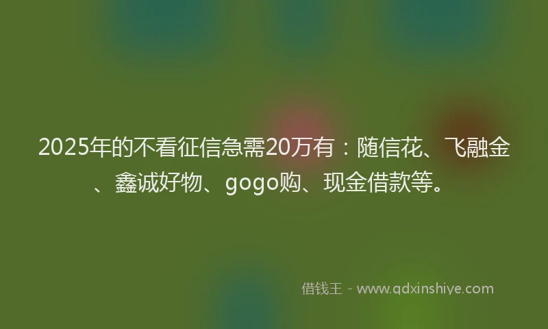 2025年的不看征信急需20万有：随信花、飞融金、鑫诚好物、gogo购、现金借款等。