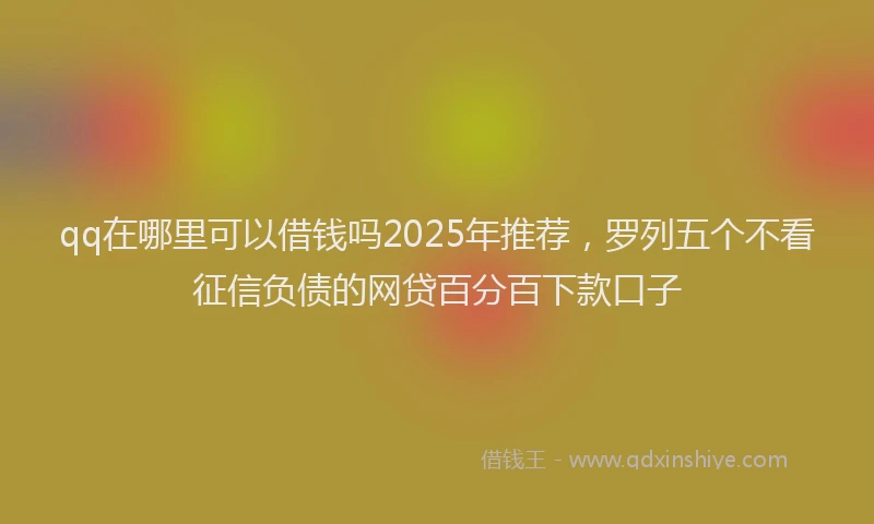 qq在哪里可以借钱吗2025年推荐，罗列五个不看征信负债的网贷百分百下款口子