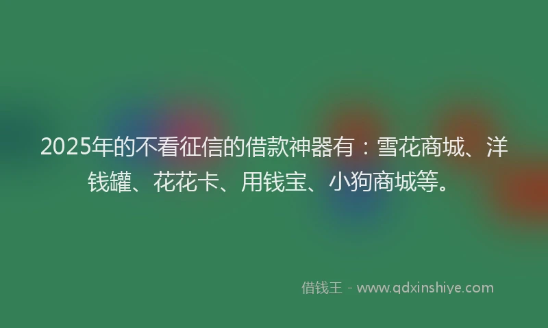 2025年的不看征信的借款神器有：雪花商城、洋钱罐、花花卡、用钱宝、小狗商城等。