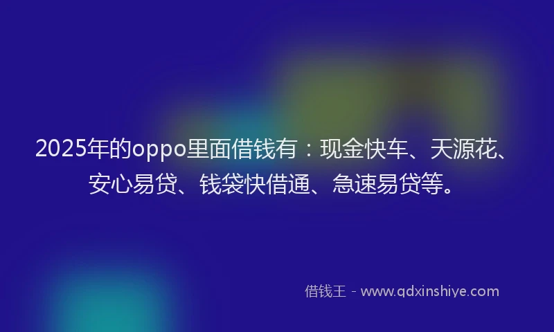 2025年的oppo里面借钱有：现金快车、天源花、安心易贷、钱袋快借通、急速易贷等。