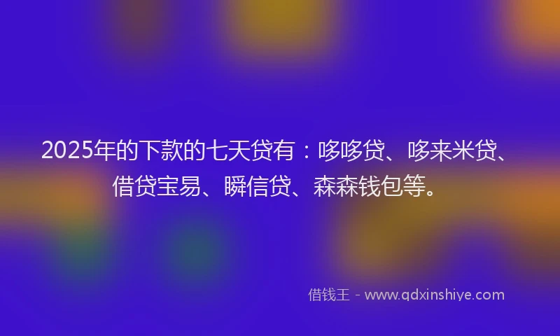 2025年的下款的七天贷有：哆哆贷、哆来米贷、借贷宝易、瞬信贷、森森钱包等。