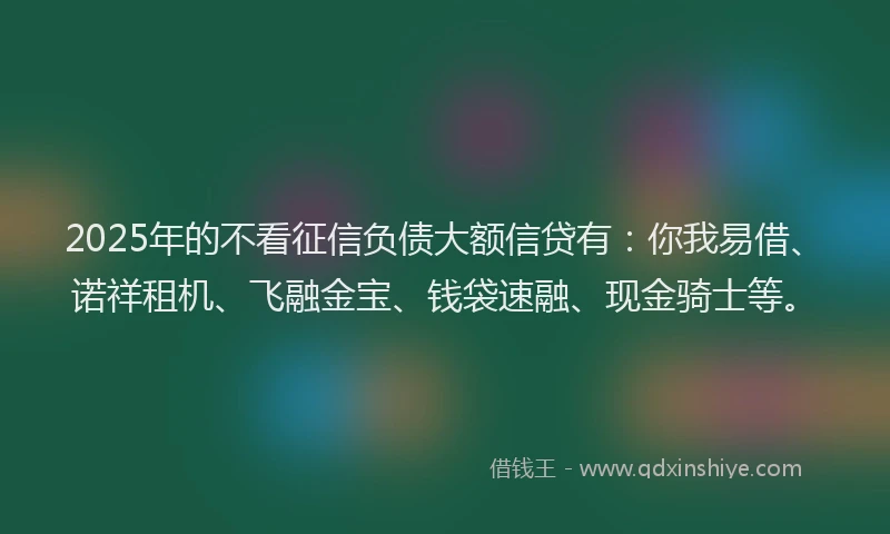2025年的不看征信负债大额信贷有:你我易借、诺祥租机、飞融金宝、钱袋速融、现金骑士等。