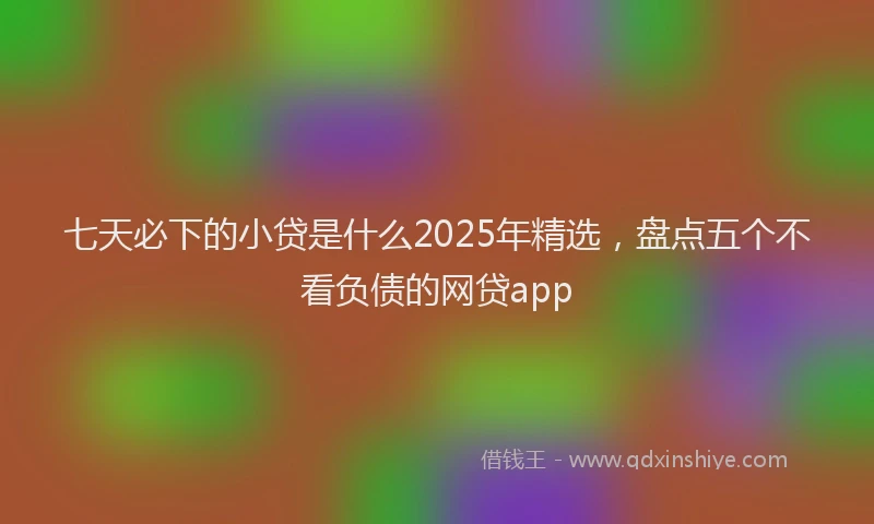 七天必下的小贷是什么2025年精选，盘点五个不看负债的网贷app