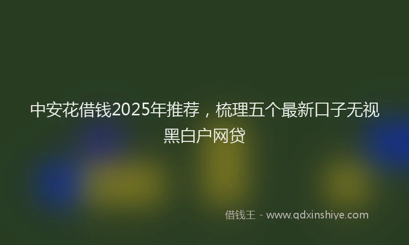 中安花借钱2025年推荐，梳理五个最新口子无视黑白户网贷