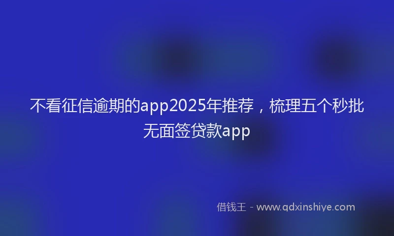 不看征信逾期的app2025年推荐，梳理五个秒批无面签贷款app