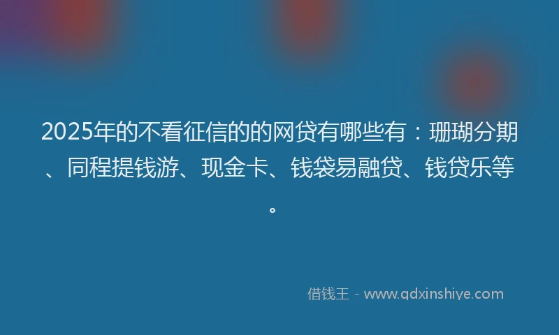 2025年的不看征信的的网贷有哪些有：珊瑚分期、同程提钱游、现金卡、钱袋易融贷、钱贷乐等。