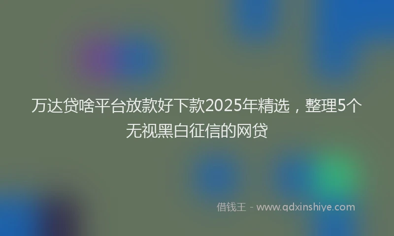 万达贷啥平台放款好下款2025年精选，整理5个无视黑白征信的网贷