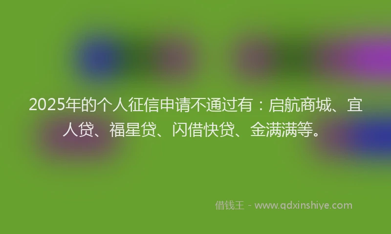 2025年的个人征信申请不通过有：启航商城、宜人贷、福星贷、闪借快贷、金满满等。