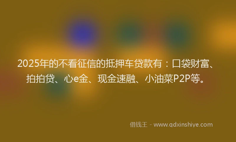2025年的不看征信的抵押车贷款有：口袋财富、拍拍贷、心e金、现金速融、小油菜P2P等。
