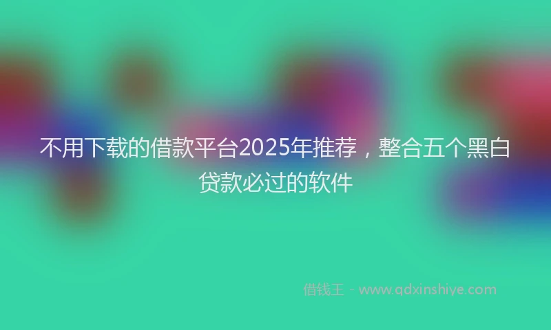 不用下载的借款平台2025年推荐，整合五个黑白贷款必过的软件