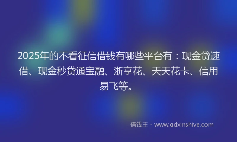 2025年的不看征信借钱有哪些平台有：现金贷速借、现金秒贷通宝融、浙享花、天天花卡、信用易飞等。