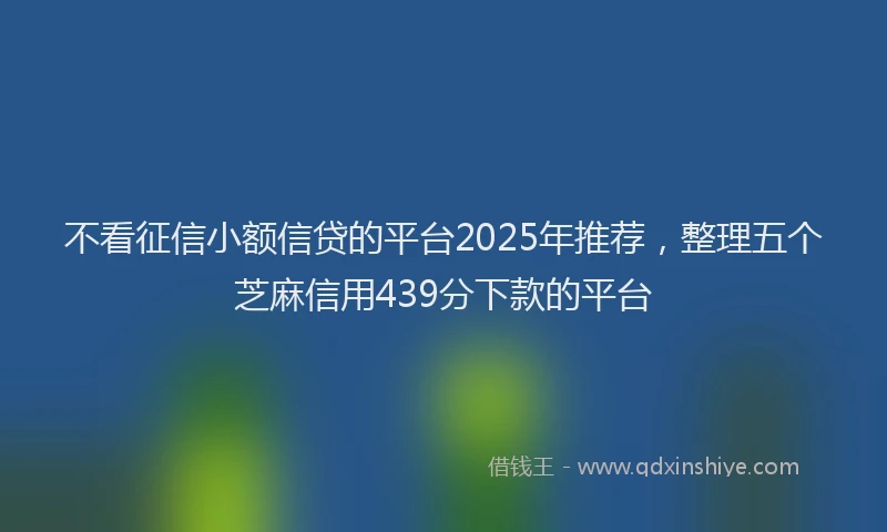 不看征信小额信贷的平台2025年推荐，整理五个芝麻信用439分下款的平台