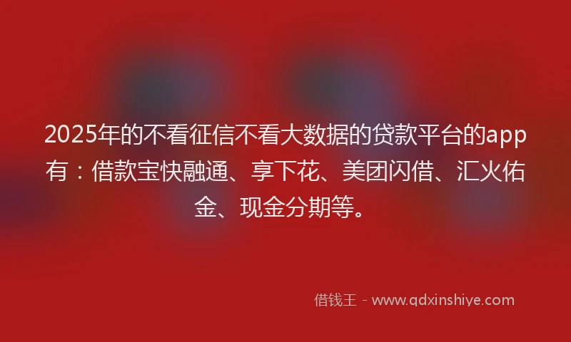 2025年的不看征信不看大数据的贷款平台的app有：借款宝快融通、享下花、美团闪借、汇火佑金、现金分期等。