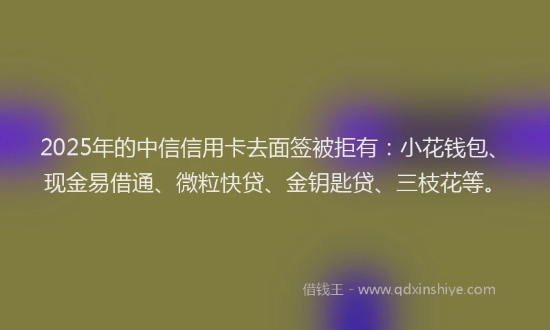 2025年的中信信用卡去面签被拒有：小花钱包、现金易借通、微粒快贷、金钥匙贷、三枝花等。