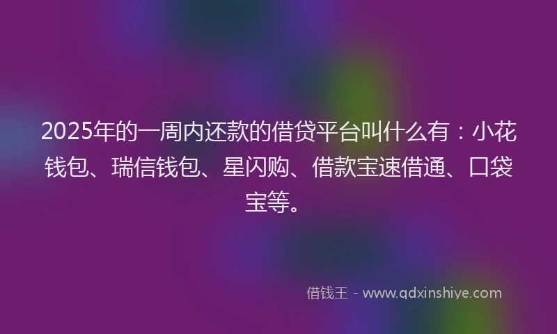 2025年的一周内还款的借贷平台叫什么有：小花钱包、瑞信钱包、星闪购、借款宝速借通、口袋宝等。