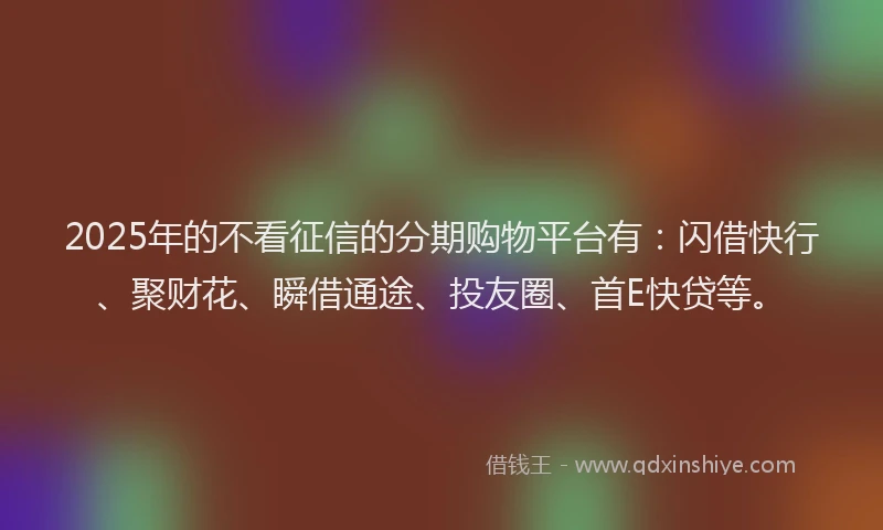 2025年的不看征信的分期购物平台有：闪借快行、聚财花、瞬借通途、投友圈、首E快贷等。