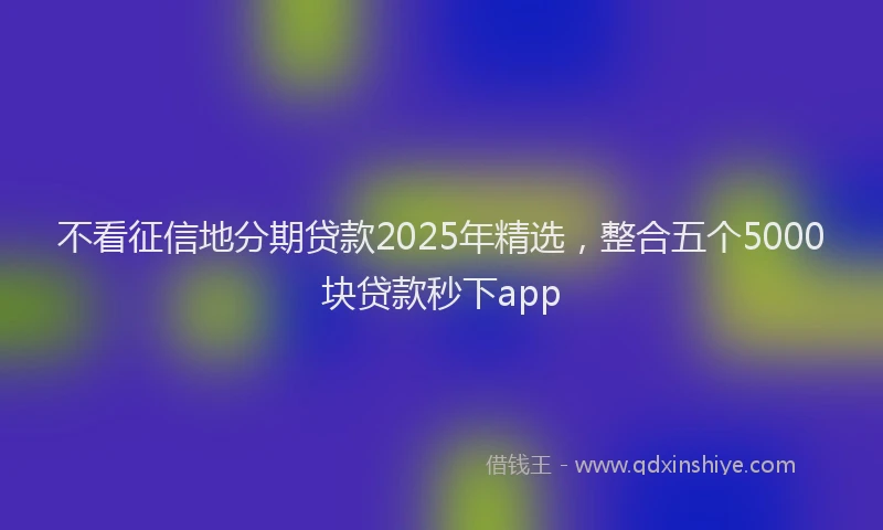 不看征信地分期贷款2025年精选，整合五个5000块贷款秒下app