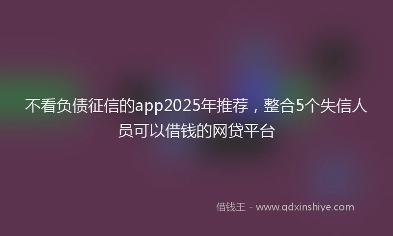 不看负债征信的app2025年推荐，整合5个失信人员可以借钱的网贷平台