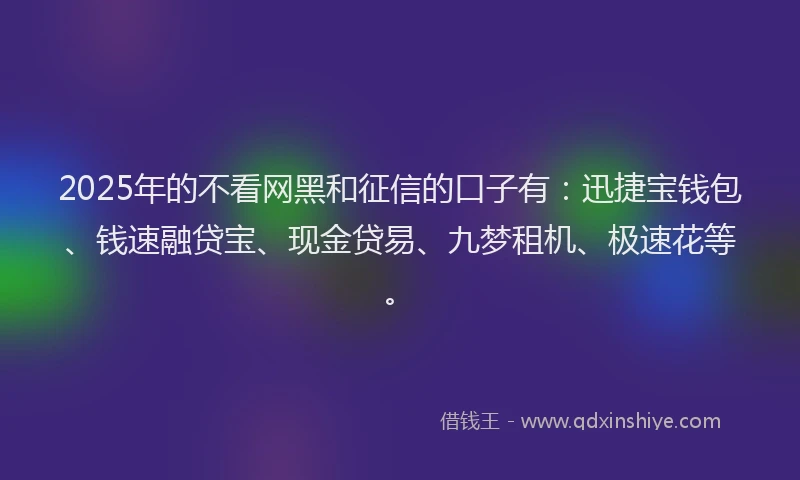 2025年的不看网黑和征信的口子有：迅捷宝钱包、钱速融贷宝、现金贷易、九梦租机、极速花等。