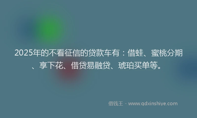 2025年的不看征信的贷款车有：借蛙、蜜桃分期、享下花、借贷易融贷、琥珀买单等。