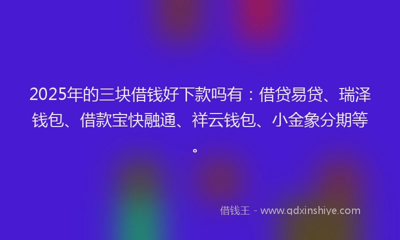 2025年的三块借钱好下款吗有：借贷易贷、瑞泽钱包、借款宝快融通、祥云钱包、小金象分期等。