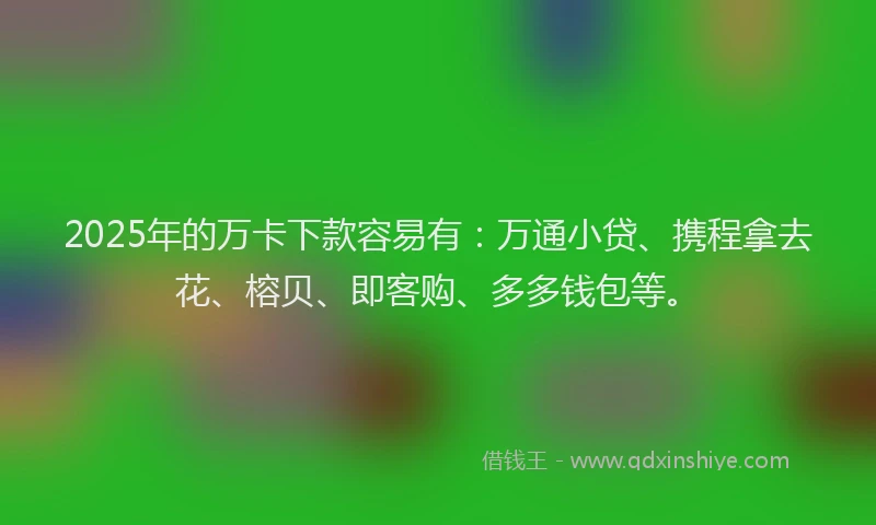 2025年的万卡下款容易有：万通小贷、携程拿去花、榕贝、即客购、多多钱包等。