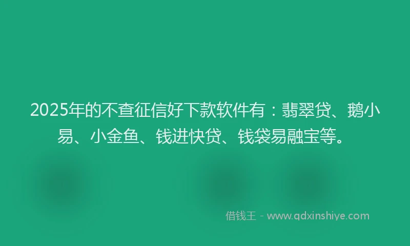2025年的不查征信好下款软件有：翡翠贷、鹅小易、小金鱼、钱进快贷、钱袋易融宝等。
