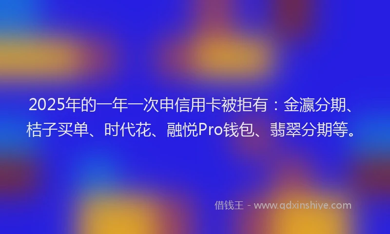 2025年的一年一次申信用卡被拒有：金瀛分期、桔子买单、时代花、融悦Pro钱包、翡翠分期等。