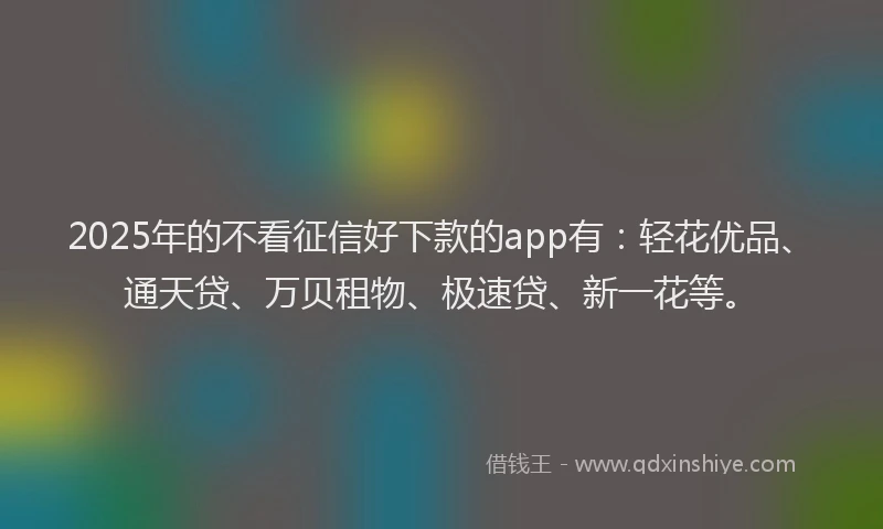 2025年的不看征信好下款的app有：轻花优品、通天贷、万贝租物、极速贷、新一花等。