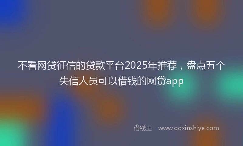 不看网贷征信的贷款平台2025年推荐,盘点五个失信人员可以借钱的网贷app
