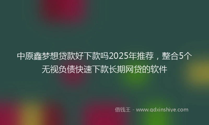 中原鑫梦想贷款好下款吗2025年推荐，整合5个无视负债快速下款长期网贷的软件