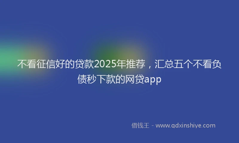 不看征信好的贷款2025年推荐，汇总五个不看负债秒下款的网贷app