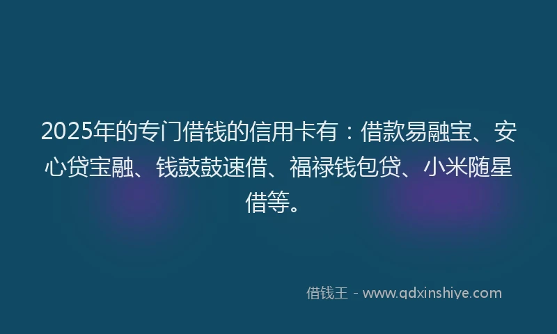 2025年的专门借钱的信用卡有：借款易融宝、安心贷宝融、钱鼓鼓速借、福禄钱包贷、小米随星借等。