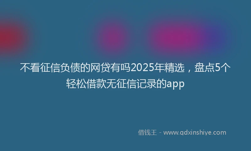 不看征信负债的网贷有吗2025年精选，盘点5个轻松借款无征信记录的app