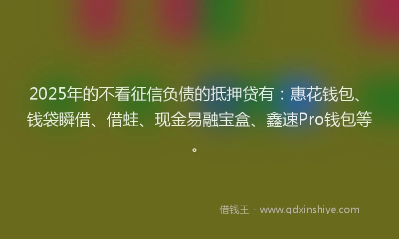 2025年的不看征信负债的抵押贷有：惠花钱包、钱袋瞬借、借蛙、现金易融宝盒、鑫速Pro钱包等。