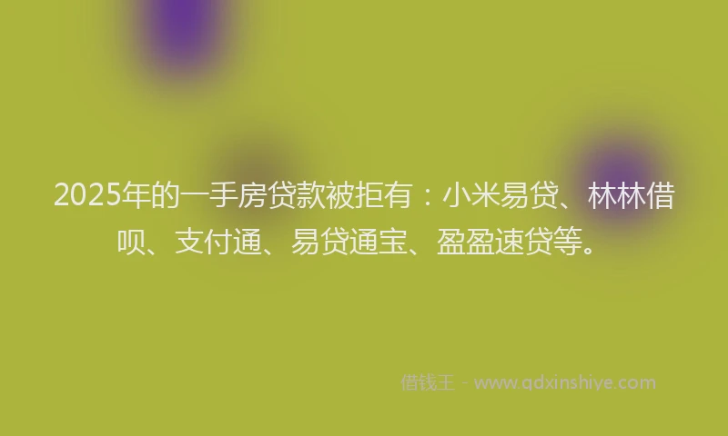 2025年的一手房贷款被拒有：小米易贷、林林借呗、支付通、易贷通宝、盈盈速贷等。