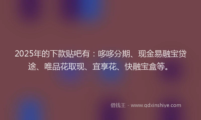 2025年的下款贴吧有：哆哆分期、现金易融宝贷途、唯品花取现、宜享花、快融宝盒等。