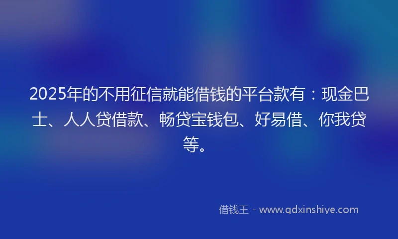 2025年的不用征信就能借钱的平台款有：现金巴士、人人贷借款、畅贷宝钱包、好易借、你我贷等。