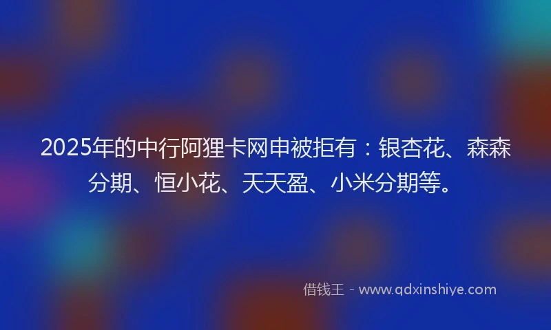 2025年的中行阿狸卡网申被拒有:银杏花、森森分期、恒小花、天天盈、小米分期等。