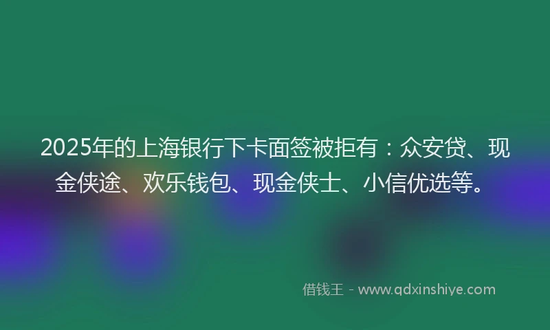 2025年的上海银行下卡面签被拒有：众安贷、现金侠途、欢乐钱包、现金侠士、小信优选等。