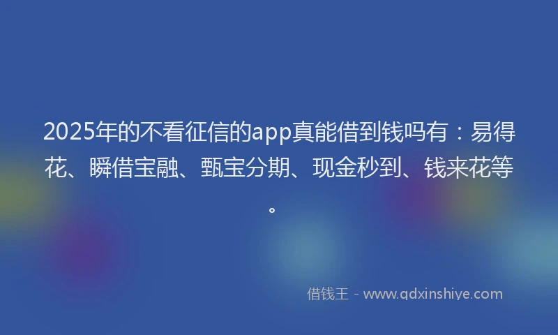2025年的不看征信的app真能借到钱吗有：易得花、瞬借宝融、甄宝分期、现金秒到、钱来花等。