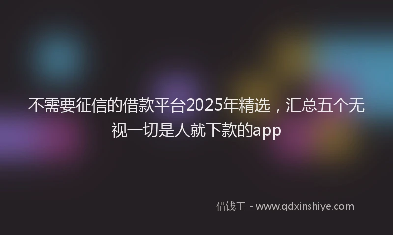 不需要征信的借款平台2025年精选，汇总五个无视一切是人就下款的app