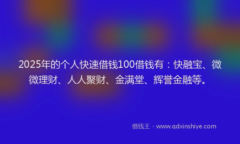 2025年的个人快速借钱100借钱有：快融宝、微微理财、人人聚财、金满堂、辉誉金融等。
