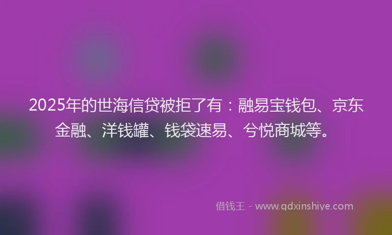 2025年的世海信贷被拒了有：融易宝钱包、京东金融、洋钱罐、钱袋速易、兮悦商城等。