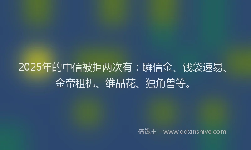 2025年的中信被拒两次有:瞬信金、钱袋速易、金帝租机、维品花、独角兽等。