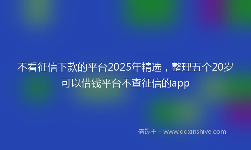 不看征信下款的平台2025年精选，整理五个20岁可以借钱平台不查征信的app