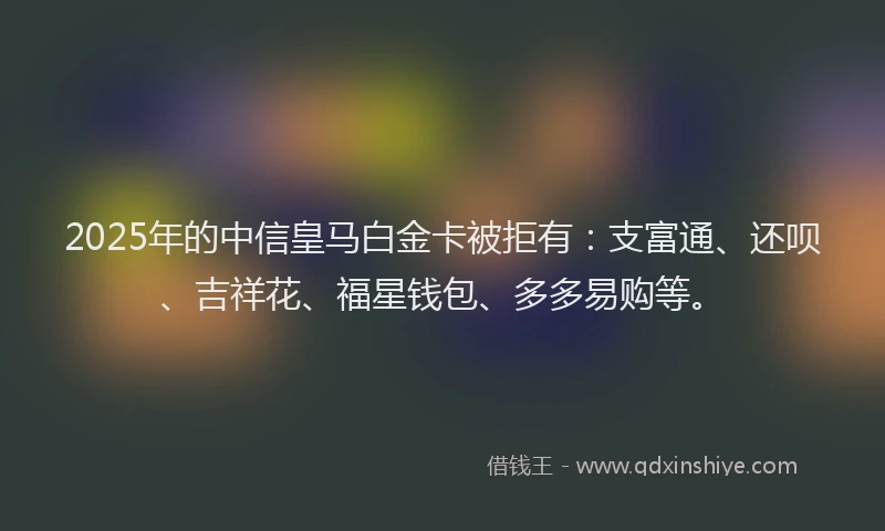 2025年的中信皇马白金卡被拒有：支富通、还呗、吉祥花、福星钱包、多多易购等。