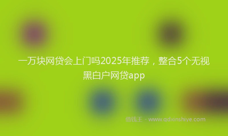 一万块网贷会上门吗2025年推荐，整合5个无视黑白户网贷app